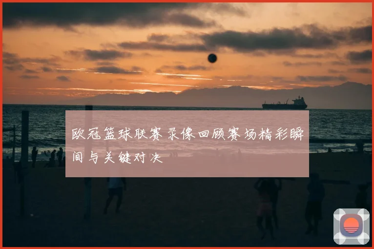 欧冠篮球联赛录像回顾赛场精彩瞬间与关键对决