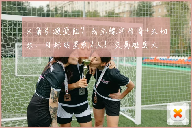 火箭引援受阻？或无缘字母哥+米切尔，目标明星剩2人！交易难度大