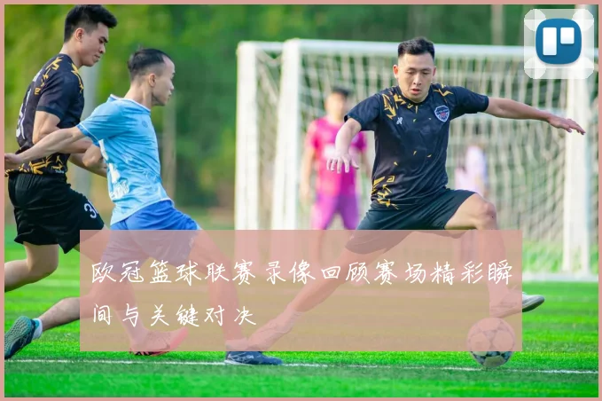 欧冠篮球联赛录像回顾赛场精彩瞬间与关键对决